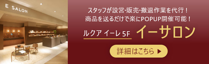 スタッフが設営・販売・撤退作業を代行!商品を送るだけで楽にPOPUP開催可能! ルクア イーレ 5F イーサロン 詳細はこちら