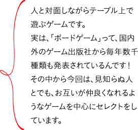 人と対面しながらテーブル上で遊ぶゲームです。実は、「ボードゲーム」って、国内外のゲーム出版社から毎年数千種類も発表されているんです!その中から今回は、見知らぬ人とでも、お互いが仲良くなれるようなゲームを中心にセレクトをしています。