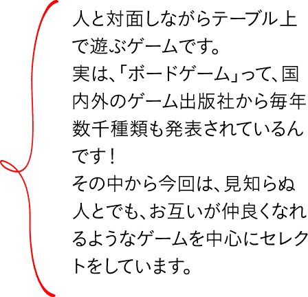 人と対面しながらテーブル上で遊ぶゲームです。実は、「ボードゲーム」って、国内外のゲーム出版社から毎年数千種類も発表されているんです!その中から今回は、見知らぬ人とでも、お互いが仲良くなれるようなゲームを中心にセレクトをしています。