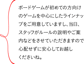 ボードゲームが初めての方向けのゲームを中心にしたラインナップをご用意していますし、当日、スタッフがルールの説明やご案内などをさせていただきますので心配せずに安心してお越しくださいね。