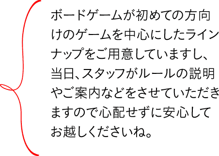 ボードゲームが初めての方向けのゲームを中心にしたラインナップをご用意していますし、当日、スタッフがルールの説明やご案内などをさせていただきますので心配せずに安心してお越しくださいね。