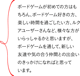 ボードゲームが初めての方はもちろん、ボードゲーム好きの方、楽しい時間を過ごしたい方、ルクアユーザーさんなど、様々な方がいらっしゃるかと思いますが、ボードゲームを通して、新しい友達や気の合う仲間との出会いのきっかけになればと思っています。