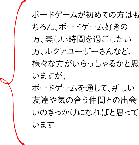 ボードゲームが初めての方はもちろん、ボードゲーム好きの方、楽しい時間を過ごしたい方、ルクアユーザーさんなど、様々な方がいらっしゃるかと思いますが、ボードゲームを通して、新しい友達や気の合う仲間との出会いのきっかけになればと思っています。