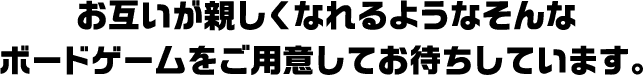 お互いが親しくなれるようなそんなボードゲームをご用意してお待ちしています。