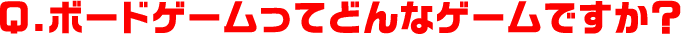 Q.ボードゲームってどんなゲームですか？
