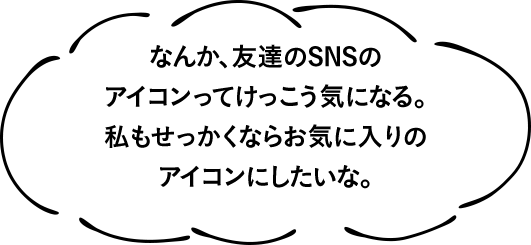 なんか、友達のSNSのアイコンってけっこう気になる。私もせっかくならお気に入りのアイコンにしたいな。