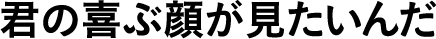君の喜ぶ顔が見たいんだ