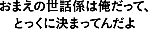 おまえの世話係は俺だって、とっくに決まってんだよ
