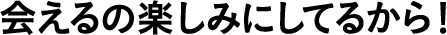 会えるの楽しみにしてるから！