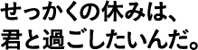 せっかくの休みは、君と過ごしたいんだ。