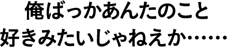 俺ばっかあんたのこと好きみたいじゃねえか……