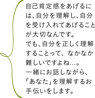 自己肯定感をあげるには、自分を理解し、自分を受け入れてあげることが大切なんです。でも、自分を正しく理解することって、なかなか難しいですよね...。一緒にお話しながら、「あなた」を理解するお手伝いをします。