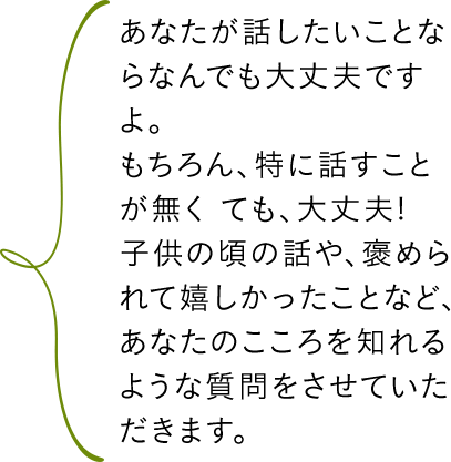 あなたが話したいことならなんでも大丈夫ですよ。もちろん、特に話すことが無くても、大丈夫!子供の頃の話や、褒められて嬉しかったことなど、あなたのこころを知れるような質問をさせていただきます。