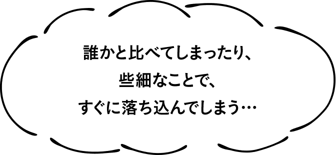 誰かと比べてしまったり、些細なことで、すぐに落ち込んでしまう…