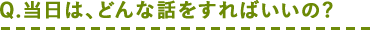 Q.当日は、どんな話をすればいいの?