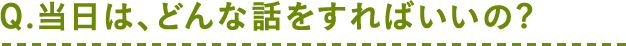 Q.当日は、どんな話をすればいいの?