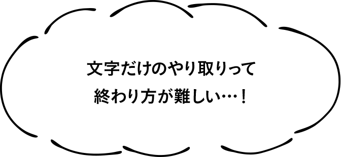 文字だけのやり取りって終わり方が難しい…！