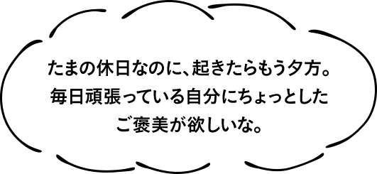 たまの休日なのに、起きたらもう夕方。毎日頑張っている自分にちょっとしたご褒美が欲しいな。