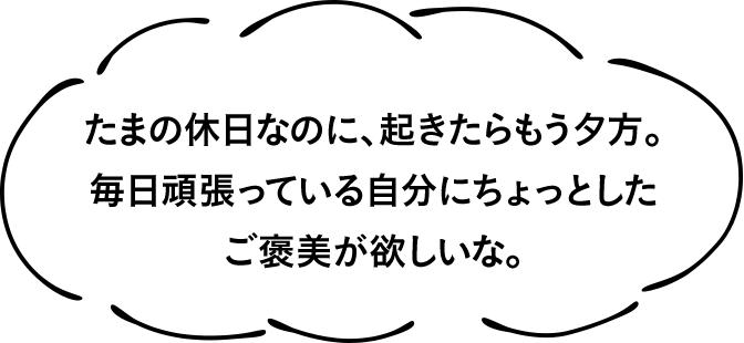 たまの休日なのに、起きたらもう夕方。毎日頑張っている自分にちょっとしたご褒美が欲しいな。