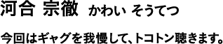 河合 宗徹 かわい そうてつ 今回はギャグを我慢して、トコトン聴きます。
