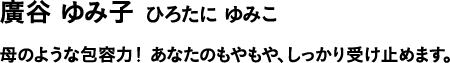 廣谷 ゆみ子 ひろたに ゆみこ 母のような包容力! あなたのもやもや、しっかり受け止めます。
