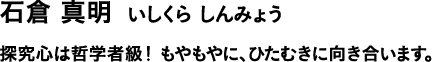 石倉 真明 いしくら しんみょう 探究心は哲学者級!もやもやに、ひたむきに向き合います。