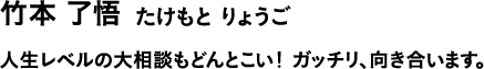 竹本 了悟 たけもと りょうご 人生レベルの大相談もどんとこい!ガッチリ、向き合います。