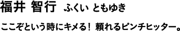 福井 智行 ふくい ともゆき ここぞという時にキメる!頼れるピンチヒッター。