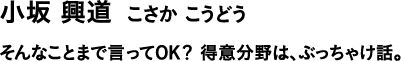 小坂 興道 こさか こうどう そんなことまで言ってOK?得意分野は、ぶっちゃけ話。