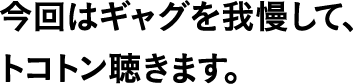 今回はギャグを我慢して、トコトン聴きます。