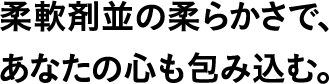 柔軟剤並の柔らかさで、あなたの心も包み込む。
