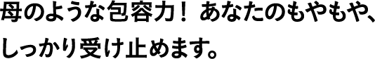 母のような包容力! あなたのもやもや、しっかり受け止めます。