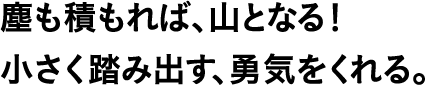 塵も積もれば、山となる!小さく踏み出す、勇気をくれる。
