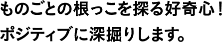 ものごとの根っこを探る好奇心!ポジティブに深掘りします。