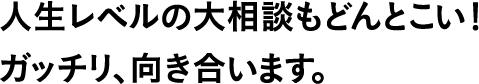 人生レベルの大相談もどんとこい!ガッチリ、向き合います。