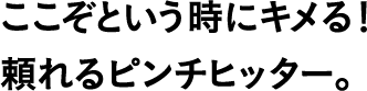 ここぞという時にキメる!頼れるピンチヒッター。