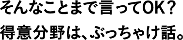 そんなことまで言ってOK?得意分野は、ぶっちゃけ話。