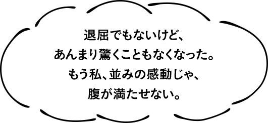 退屈でもないけど、あんまり驚くこともなくなった。もう私、並みの感動じゃ、腹が満たせない。