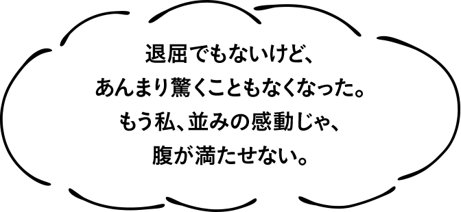 退屈でもないけど、あんまり驚くこともなくなった。もう私、並みの感動じゃ、腹が満たせない。