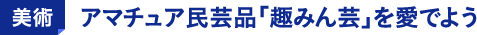 美術 アマチュア民芸品「趣みん芸」を愛でよう