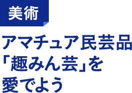 美術 アマチュア民芸品「趣みん芸」を愛でよう