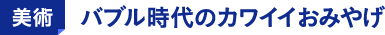 美術 バブル時代のカワイイおみやげ