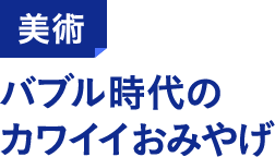 美術 バブル時代のカワイイおみやげ