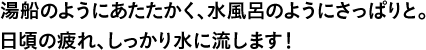 湯船のようにあたたかく、水風呂のようにさっぱりと。日頃の疲れ、しっかり水に流します！