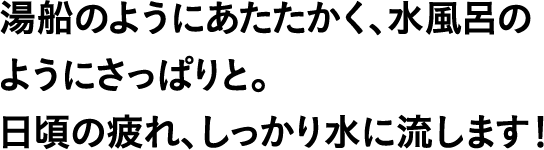 湯船のようにあたたかく、水風呂のようにさっぱりと。日頃の疲れ、しっかり水に流します！