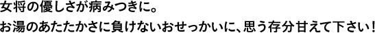 女将の優しさが病みつきに。お湯のあたたかさに負けないおせっかいに、思う存分甘えて下さい！