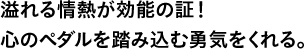 溢れる情熱が効能の証！心のペダルを踏み込む勇気をくれる。
