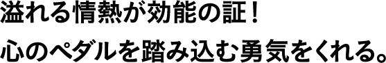 溢れる情熱が効能の証！心のペダルを踏み込む勇気をくれる。