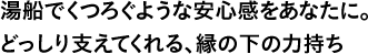 湯船でくつろぐような安心感をあなたに。どっしり支えてくれる、縁の下の力持ち