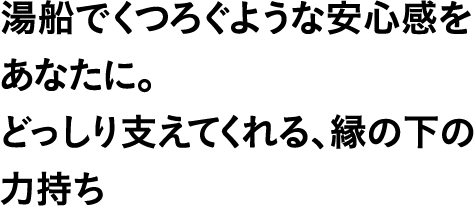 湯船でくつろぐような安心感をあなたに。どっしり支えてくれる、縁の下の力持ち